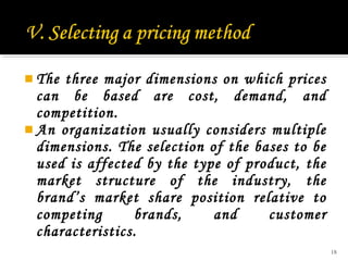  The

three major dimensions on which prices
can be based are cost, demand, and
competition.
 An organization usually considers multiple
dimensions. The selection of the bases to be
used is affected by the type of product, the
market structure of the industry, the
brand’s market share position relative to
competing
brands,
and
customer
characteristics.
18

 