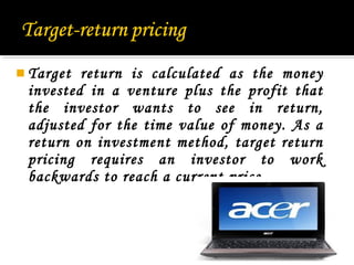 Target

return is calculated as the money
invested in a venture plus the profit that
the investor wants to see in return,
adjusted for the time value of money. As a
return on investment method, target return
pricing requires an investor to work
backwards to reach a current price.

21

 