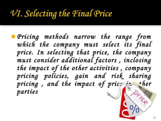  Pricing

methods narrow the range from
which the company must select its final
price. In selecting that price, the company
must consider additional factors , inclosing
the impact of the other activities , company
pricing policies, gain and risk sharing
pricing , and the impact of price in other
parties

25

 