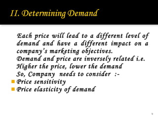 Each price will lead to a different level of
demand and have a different impact on a
company’s marketing objectives.
Demand and price are inversely related i.e.
Higher the price, lower the demand
So, Company needs to consider : Price sensitivity
 Price elasticity of demand

9

 