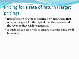 Pricing for a rate of return (Target
pricing)
 Rate of return pricing is practiced by businesses that
set specific goals for the capital that they spend and
the revenue they wish to generate.
 A business can set prices to ensure that these goals will
be achieved.
 