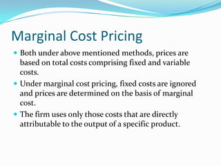 Marginal Cost Pricing
 Both under above mentioned methods, prices are
based on total costs comprising fixed and variable
costs.
 Under marginal cost pricing, fixed costs are ignored
and prices are determined on the basis of marginal
cost.
 The firm uses only those costs that are directly
attributable to the output of a specific product.
 