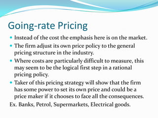 Going-rate Pricing
 Instead of the cost the emphasis here is on the market.
 The firm adjust its own price policy to the general
pricing structure in the industry.
 Where costs are particularly difficult to measure, this
may seem to be the logical first step in a rational
pricing policy.
 Taker of this pricing strategy will show that the firm
has some power to set its own price and could be a
price maker if it chooses to face all the consequences.
Ex. Banks, Petrol, Supermarkets, Electrical goods.
 