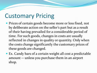 Customary Pricing
 Prices of certain goods become more or less fixed, not
by deliberate action on the seller’s part but as a result
of their having prevailed for a considerable period of
time. For such goods, changes in costs are usually
reflected in changes in quality or quantity. Only when
the costs change significantly the customary prices of
these goods are changed.
 Ex. Candy bars of a certain weight all cost a predictable
amount -- unless you purchase them in an airport
shop.
 