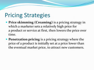 Pricing Strategies
 Price skimming (Creaming) is a pricing strategy in
which a marketer sets a relatively high price for
a product or service at first, then lowers the price over
time.
 Penetration pricing is a pricing strategy where the
price of a product is initially set at a price lower than
the eventual market price, to attract new customers.
 