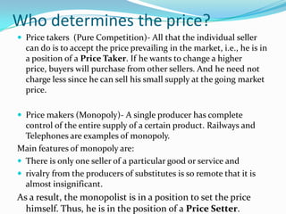 Who determines the price?
 Price takers (Pure Competition)- All that the individual seller
can do is to accept the price prevailing in the market, i.e., he is in
a position of a Price Taker. If he wants to change a higher
price, buyers will purchase from other sellers. And he need not
charge less since he can sell his small supply at the going market
price.
 Price makers (Monopoly)- A single producer has complete
control of the entire supply of a certain product. Railways and
Telephones are examples of monopoly.
Main features of monopoly are:
 There is only one seller of a particular good or service and
 rivalry from the producers of substitutes is so remote that it is
almost insignificant.
As a result, the monopolist is in a position to set the price
himself. Thus, he is in the position of a Price Setter.
 