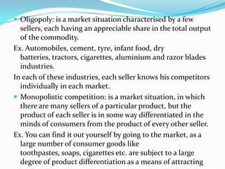  Oligopoly: is a market situation characterised by a few
sellers, each having an appreciable share in the total output
of the commodity.
Ex. Automobiles, cement, tyre, infant food, dry
batteries, tractors, cigarettes, aluminium and razor blades
industries.
In each of these industries, each seller knows his competitors
individually in each market.
 Monopolistic competition: is a market situation, in which
there are many sellers of a particular product, but the
product of each seller is in some way differentiated in the
minds of consumers from the product of every other seller.
Ex. You can find it out yourself by going to the market, as a
large number of consumer goods like
toothpastes, soaps, cigarettes etc. are subject to a large
degree of product differentiation as a means of attracting
 