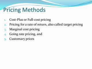 Pricing Methods
1. Cost-Plus or Full-cost pricing
2. Pricing for a rate of return, also called target pricing
3. Marginal cost pricing
4. Going rate pricing, and
5. Customary prices
 