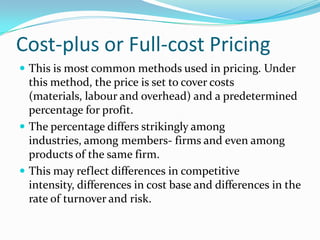 Cost-plus or Full-cost Pricing
 This is most common methods used in pricing. Under
this method, the price is set to cover costs
(materials, labour and overhead) and a predetermined
percentage for profit.
 The percentage differs strikingly among
industries, among members- firms and even among
products of the same firm.
 This may reflect differences in competitive
intensity, differences in cost base and differences in the
rate of turnover and risk.
 