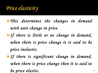  This determines the changes in demand
with unit change in price
 If there is little or no change in demand,
when there is price change it is said to be
price inelastic.
 If there is significant change in demand,
when there is price change then it is said to
be price elastic. 12
 