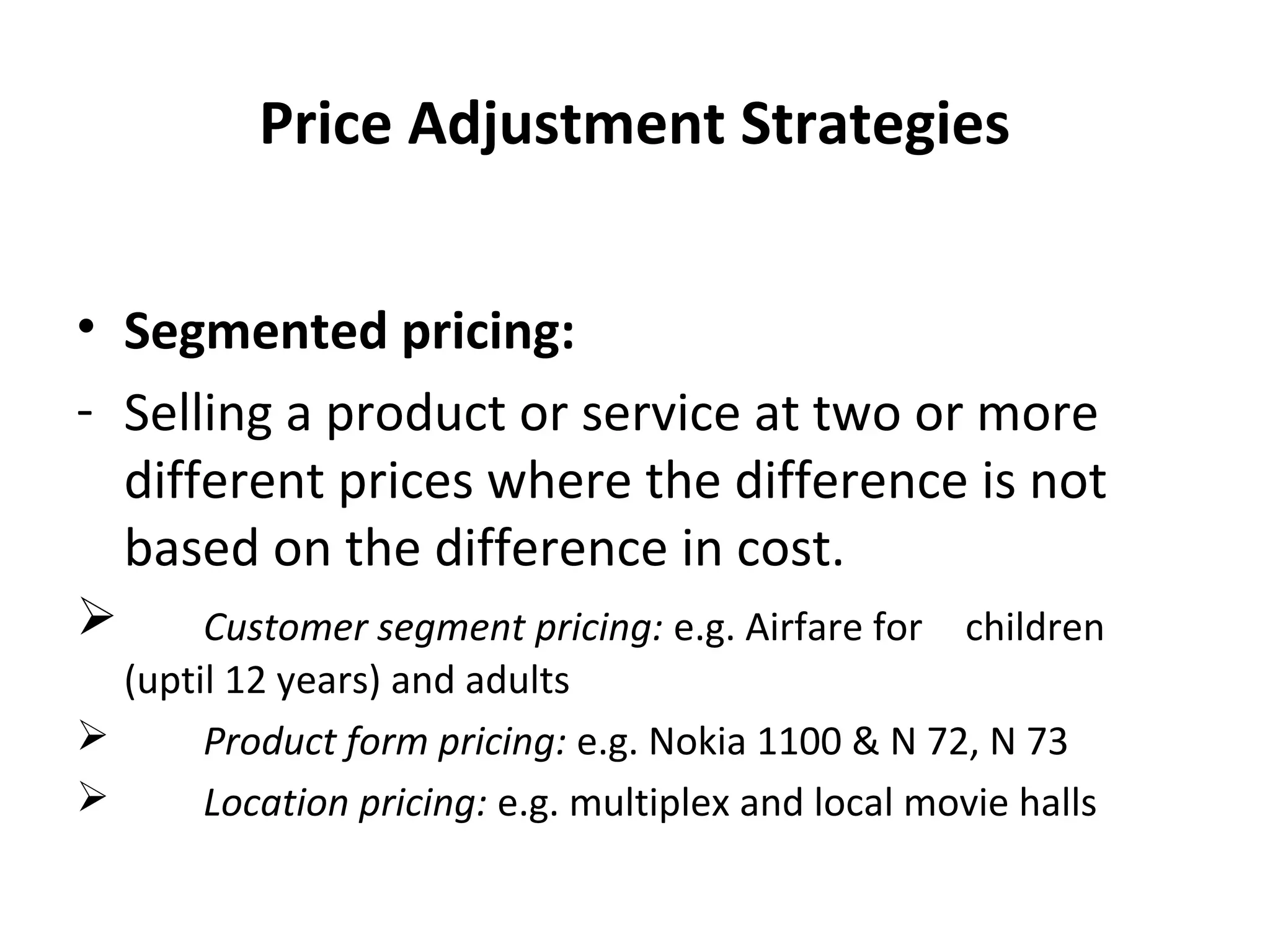 Price Adjustment Strategies
• Segmented pricing:
- Selling a product or service at two or more
different prices where the difference is not
based on the difference in cost.
 Customer segment pricing: e.g. Airfare for children
(uptil 12 years) and adults
 Product form pricing: e.g. Nokia 1100 & N 72, N 73
 Location pricing: e.g. multiplex and local movie halls
 