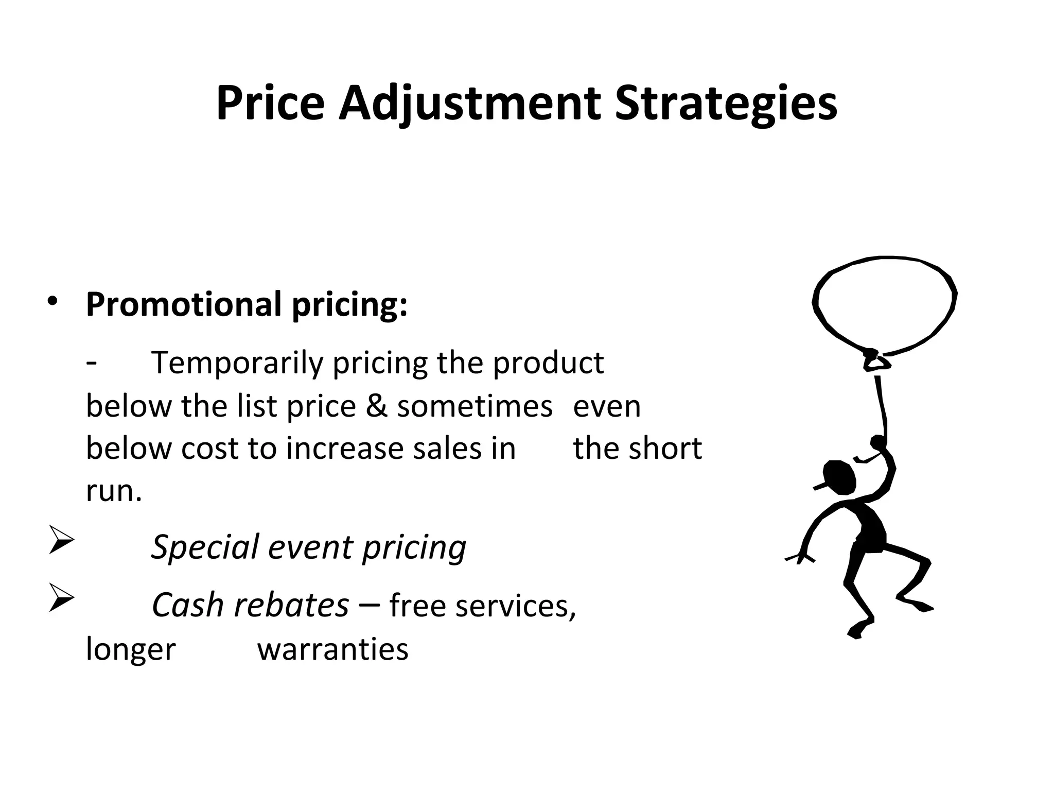 Price Adjustment Strategies
• Promotional pricing:
- Temporarily pricing the product
below the list price & sometimes even
below cost to increase sales in the short
run.
 Special event pricing
 Cash rebates – free services,
longer warranties
 