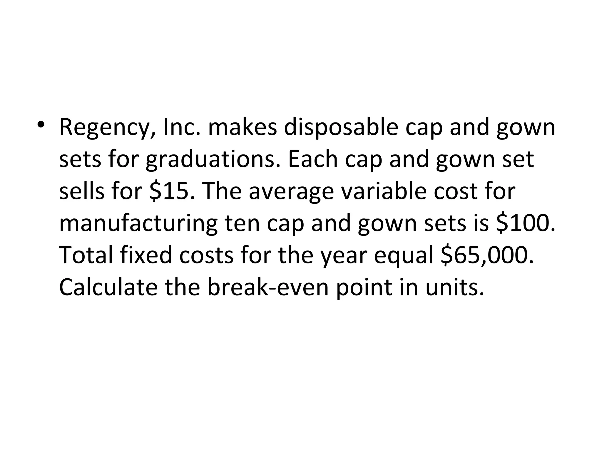 • Regency, Inc. makes disposable cap and gown
sets for graduations. Each cap and gown set
sells for $15. The average variable cost for
manufacturing ten cap and gown sets is $100.
Total fixed costs for the year equal $65,000.
Calculate the break-even point in units.
 