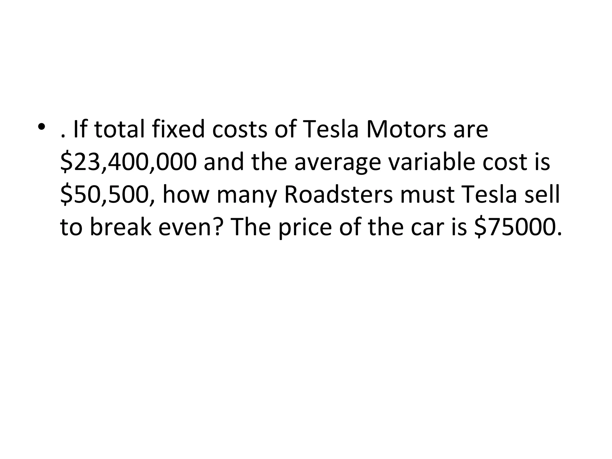 • . If total fixed costs of Tesla Motors are
$23,400,000 and the average variable cost is
$50,500, how many Roadsters must Tesla sell
to break even? The price of the car is $75000.
 