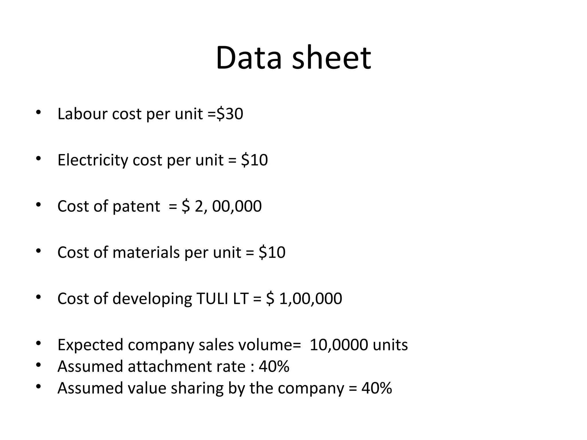 Data sheet
• Labour cost per unit =$30
• Electricity cost per unit = $10
• Cost of patent = $ 2, 00,000
• Cost of materials per unit = $10
• Cost of developing TULI LT = $ 1,00,000
• Expected company sales volume= 10,0000 units
• Assumed attachment rate : 40%
• Assumed value sharing by the company = 40%
 