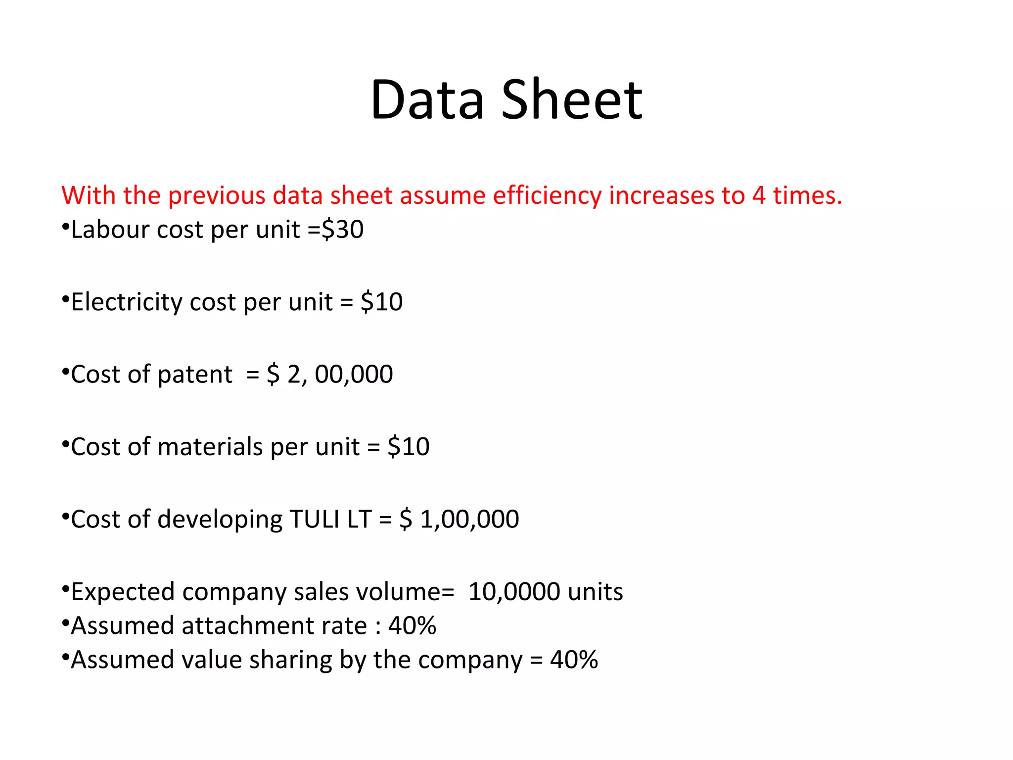 Data Sheet
With the previous data sheet assume efficiency increases to 4 times.
•Labour cost per unit =$30
•Electricity cost per unit = $10
•Cost of patent = $ 2, 00,000
•Cost of materials per unit = $10
•Cost of developing TULI LT = $ 1,00,000
•Expected company sales volume= 10,0000 units
•Assumed attachment rate : 40%
•Assumed value sharing by the company = 40%
 