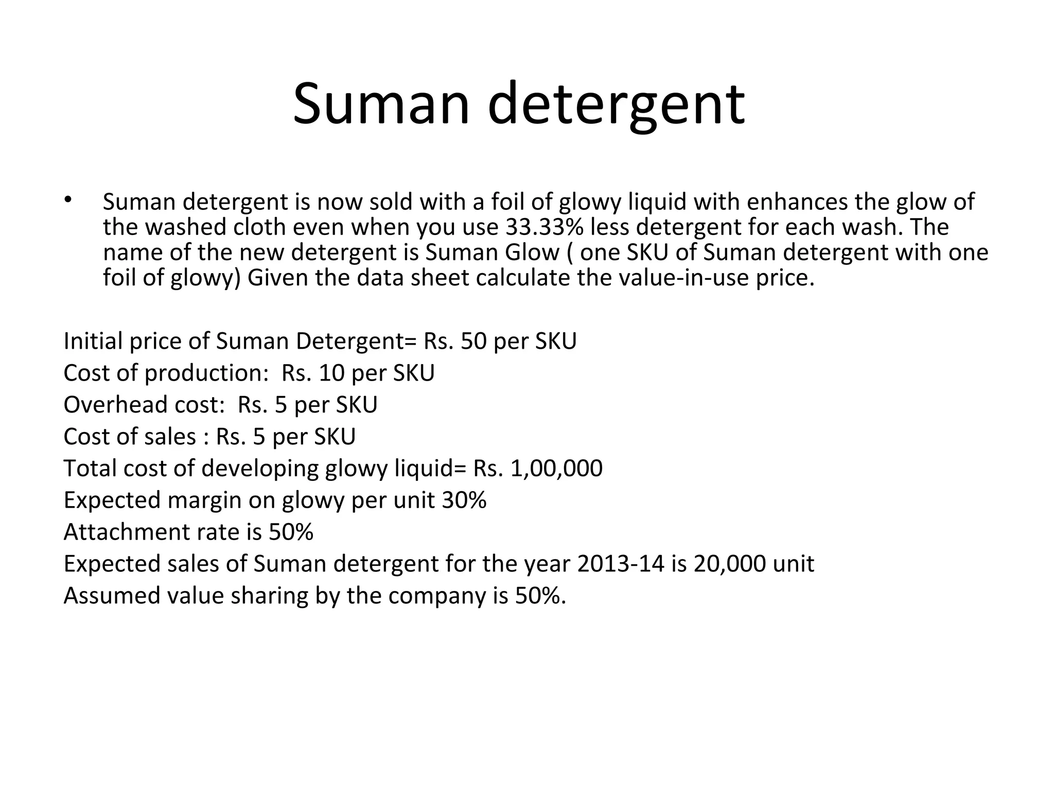 Suman detergent
• Suman detergent is now sold with a foil of glowy liquid with enhances the glow of
the washed cloth even when you use 33.33% less detergent for each wash. The
name of the new detergent is Suman Glow ( one SKU of Suman detergent with one
foil of glowy) Given the data sheet calculate the value-in-use price.
Initial price of Suman Detergent= Rs. 50 per SKU
Cost of production: Rs. 10 per SKU
Overhead cost: Rs. 5 per SKU
Cost of sales : Rs. 5 per SKU
Total cost of developing glowy liquid= Rs. 1,00,000
Expected margin on glowy per unit 30%
Attachment rate is 50%
Expected sales of Suman detergent for the year 2013-14 is 20,000 unit
Assumed value sharing by the company is 50%.
 