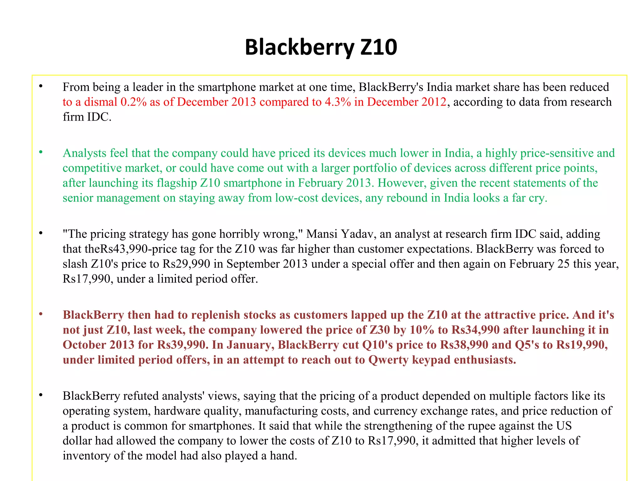 Blackberry Z10
• From being a leader in the smartphone market at one time, BlackBerry's India market share has been reduced
to a dismal 0.2% as of December 2013 compared to 4.3% in December 2012, according to data from research
firm IDC.
• Analysts feel that the company could have priced its devices much lower in India, a highly price-sensitive and
competitive market, or could have come out with a larger portfolio of devices across different price points,
after launching its flagship Z10 smartphone in February 2013. However, given the recent statements of the
senior management on staying away from low-cost devices, any rebound in India looks a far cry.
• "The pricing strategy has gone horribly wrong," Mansi Yadav, an analyst at research firm IDC said, adding
that theRs43,990-price tag for the Z10 was far higher than customer expectations. BlackBerry was forced to
slash Z10's price to Rs29,990 in September 2013 under a special offer and then again on February 25 this year,
Rs17,990, under a limited period offer.
• BlackBerry then had to replenish stocks as customers lapped up the Z10 at the attractive price. And it's
not just Z10, last week, the company lowered the price of Z30 by 10% to Rs34,990 after launching it in
October 2013 for Rs39,990. In January, BlackBerry cut Q10's price to Rs38,990 and Q5's to Rs19,990,
under limited period offers, in an attempt to reach out to Qwerty keypad enthusiasts.
• BlackBerry refuted analysts' views, saying that the pricing of a product depended on multiple factors like its
operating system, hardware quality, manufacturing costs, and currency exchange rates, and price reduction of
a product is common for smartphones. It said that while the strengthening of the rupee against the US
dollar had allowed the company to lower the costs of Z10 to Rs17,990, it admitted that higher levels of
inventory of the model had also played a hand.
 