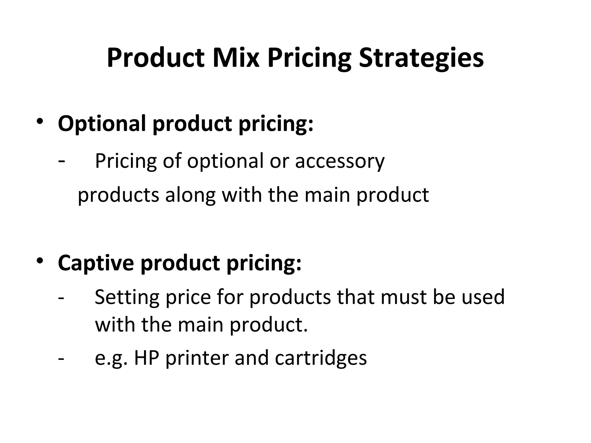 Product Mix Pricing Strategies
• Optional product pricing:
- Pricing of optional or accessory
products along with the main product
• Captive product pricing:
- Setting price for products that must be used
with the main product.
- e.g. HP printer and cartridges
 
