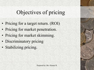 Objectives of pricing
• Pricing for a target return. (ROI)
• Pricing for market penetration.
• Pricing for market skimming.
• Discriminatory pricing
• Stabilizing pricing.
4Prepared by: Ms. Himani R.
 