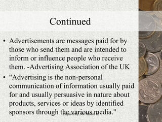 Continued
• Advertisements are messages paid for by
those who send them and are intended to
inform or influence people who receive
them. -Advertising Association of the UK
• "Advertising is the non-personal
communication of information usually paid
for and usually persuasive in nature about
products, services or ideas by identified
sponsors through the various media." 8Prepared by: Ms. Himani R.
 