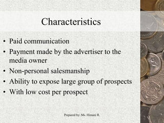 Characteristics
• Paid communication
• Payment made by the advertiser to the
media owner
• Non-personal salesmanship
• Ability to expose large group of prospects
• With low cost per prospect
9Prepared by: Ms. Himani R.
 
