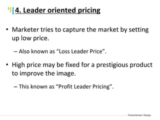 Tankertanker Design
Tankertanker Design
Tankertanker Design
• Marketer tries to capture the market by setting
up low price.
– Also known as “Loss Leader Price”.
• High price may be fixed for a prestigious product
to improve the image.
– This known as “Profit Leader Pricing”.
4. Leader oriented pricing
 