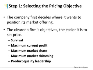 Tankertanker Design
Tankertanker Design
Tankertanker Design
• The company first decides where it wants to
position its market offering.
• The clearer a firm’s objectives, the easier it is to
set price.
– Survival
– Maximum current profit
– Maximum market share
– Maximum market skimming
– Product-quality leadership
Step 1: Selecting the Pricing Objective
 