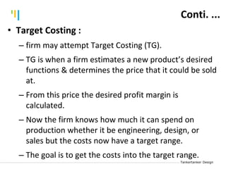 Tankertanker Design
Tankertanker Design
Tankertanker Design• Target Costing :
– firm may attempt Target Costing (TG).
– TG is when a firm estimates a new product’s desired
functions & determines the price that it could be sold
at.
– From this price the desired profit margin is
calculated.
– Now the firm knows how much it can spend on
production whether it be engineering, design, or
sales but the costs now have a target range.
– The goal is to get the costs into the target range.
Conti. ...
 