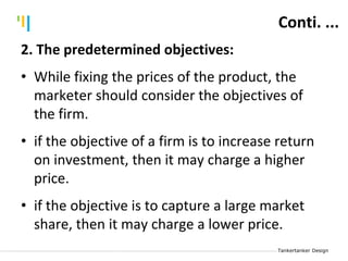 Tankertanker Design
Tankertanker Design
Tankertanker Design
Conti. ...
2. The predetermined objectives:
• While fixing the prices of the product, the
marketer should consider the objectives of
the firm.
• if the objective of a firm is to increase return
on investment, then it may charge a higher
price.
• if the objective is to capture a large market
share, then it may charge a lower price.
 