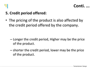 Tankertanker Design
Tankertanker Design
Tankertanker Design
Conti. ...
5. Credit period offered:
• The pricing of the product is also affected by
the credit period offered by the company.
– Longer the credit period, Higher may be the price
of the product.
– shorter the credit period, lower may be the price
of the product.
 