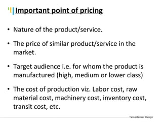 Tankertanker Design
Tankertanker Design
Tankertanker Design
Important point of pricing
• Nature of the product/service.
• The price of similar product/service in the
market.
• Target audience i.e. for whom the product is
manufactured (high, medium or lower class)
• The cost of production viz. Labor cost, raw
material cost, machinery cost, inventory cost,
transit cost, etc.
 