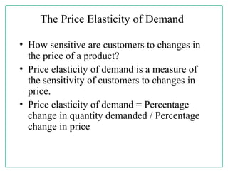The Price Elasticity of Demand
• How sensitive are customers to changes in
the price of a product?
• Price elasticity of demand is a measure of
the sensitivity of customers to changes in
price.
• Price elasticity of demand = Percentage
change in quantity demanded / Percentage
change in price
 