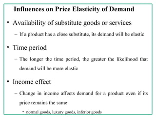 Influences on Price Elasticity of Demand
• Availability of substitute goods or services
– If a product has a close substitute, its demand will be elastic
• Time period
– The longer the time period, the greater the likelihood that
demand will be more elastic
• Income effect
– Change in income affects demand for a product even if its
price remains the same
• normal goods, luxury goods, inferior goods
 