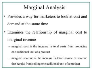 Marginal Analysis
• Provides a way for marketers to look at cost and
demand at the same time
• Examines the relationship of marginal cost to
marginal revenue
– marginal cost is the increase in total costs from producing
one additional unit of a product
– marginal revenue is the increase in total income or revenue
that results from selling one additional unit of a product
 