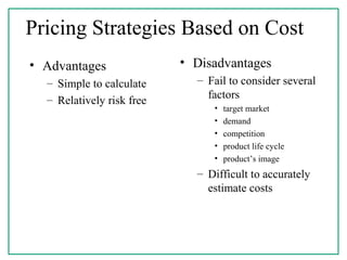 Pricing Strategies Based on Cost
• Advantages
– Simple to calculate
– Relatively risk free
• Disadvantages
– Fail to consider several
factors
• target market
• demand
• competition
• product life cycle
• product’s image
– Difficult to accurately
estimate costs
 