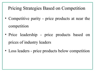 Pricing Strategies Based on Competition
• Competitive parity - price products at near the
competition
• Price leadership - price products based on
prices of industry leaders
• Loss leaders - price products below competition
 