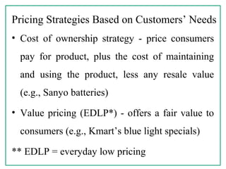 Pricing Strategies Based on Customers’ Needs
• Cost of ownership strategy - price consumers
pay for product, plus the cost of maintaining
and using the product, less any resale value
(e.g., Sanyo batteries)
• Value pricing (EDLP*) - offers a fair value to
consumers (e.g., Kmart’s blue light specials)
** EDLP = everyday low pricing
 