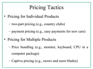 Pricing Tactics
• Pricing for Individual Products
– two-part pricing (e.g., country clubs)
– payment pricing (e.g., easy payments for new cars)
• Pricing for Multiple Products
– Price bundling (e.g., monitor, keyboard, CPU in a
computer package)
– Captive pricing (e.g., razors and razor blades)
 