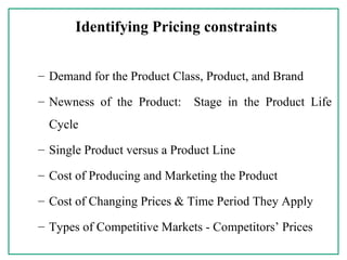 Identifying Pricing constraints
– Demand for the Product Class, Product, and Brand
– Newness of the Product: Stage in the Product Life
Cycle
– Single Product versus a Product Line
– Cost of Producing and Marketing the Product
– Cost of Changing Prices & Time Period They Apply
– Types of Competitive Markets - Competitors’ Prices
 