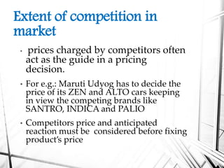 Extent of competition in
market
• prices charged by competitors often
act as the guide in a pricing
decision.
• For e.g.: Maruti Udyog has to decide the
price of its ZEN and ALTO cars keeping
in view the competing brands like
SANTRO, INDICA and PALIO
• Competitors price and anticipated
reaction must be considered before fixing
product’s price
 