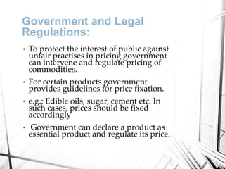 Government and Legal
Regulations:
• To protect the interest of public against
unfair practises in pricing government
can intervene and regulate pricing of
commodities.
• For certain products government
provides guidelines for price fixation.
• e.g.: Edible oils, sugar, cement etc. In
such cases, prices should be fixed
accordingly
• Government can declare a product as
essential product and regulate its price.
 