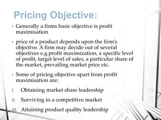 Pricing Objective:
• Generally a firms basic objective is profit
maximisation
• price of a product depends upon the firm’s
objective. A firm may decide out of several
objectives e.g.profit maximization, a specific level
of profit, target level of sales, a particular share of
the market, prevailing market price etc.
• Some of pricing objective apart from profit
maximisation are:
I. Obtaining market share leadership
II. Surviving in a competitive market
III. Attaining product quality leadership
 
