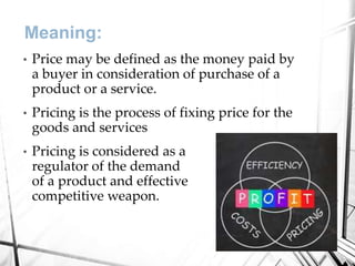 Meaning:
• Price may be defined as the money paid by
a buyer in consideration of purchase of a
product or a service.
• Pricing is the process of fixing price for the
goods and services
• Pricing is considered as a
regulator of the demand
of a product and effective
competitive weapon.
 