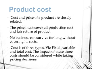 Product cost
• Cost and price of a product are closely
related.
• The price must cover all production cost
and fair return of product.
• No business can survive for long without
covering its costs.
• Cost is of three types. Viz Fixed ,variable
and total cost. The impact of these three
costs should be considered while taking
pricing decisions
 