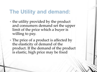 The Utility and demand:
• the utility provided by the product
and consumers demand set the upper
limit of the price which a buyer is
willing to pay.
• The price of a product is affected by
the elasticity of demand of the
product. If the demand of the product
is elastic, high price may be fixed
 