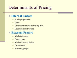Determinants of Pricing
◼ Internal Factors
◼ Pricing objectives
◼ Costs
◼ Other elements of marketing mix
◼ Organization structure
◼ External Factors
◼ Market demand
◼ Competition
◼ Market intermediaries
◼ Government
◼ Pressure groups
 