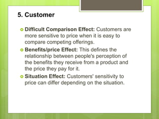 5. Customer
 Difficult Comparison Effect: Customers are
more sensitive to price when it is easy to
compare competing offerings.
 Benefits/price Effect: This defines the
relationship between people's perception of
the benefits they receive from a product and
the price they pay for it.
 Situation Effect: Customers' sensitivity to
price can differ depending on the situation.
 