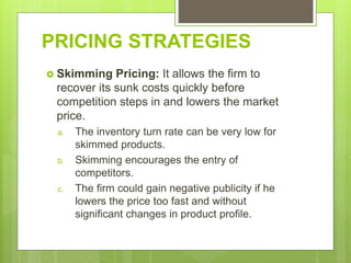 PRICING STRATEGIES
 Skimming Pricing: It allows the firm to
recover its sunk costs quickly before
competition steps in and lowers the market
price.
a. The inventory turn rate can be very low for
skimmed products.
b. Skimming encourages the entry of
competitors.
c. The firm could gain negative publicity if he
lowers the price too fast and without
significant changes in product profile.
 