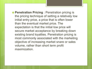  Penetration Pricing : Penetration pricing is
the pricing technique of setting a relatively low
initial entry price, a price that is often lower
than the eventual market price. The
expectation is that the initial low price will
secure market acceptance by breaking down
existing brand loyalties. Penetration pricing is
most commonly associated with the marketing
objective of increasing market snare or sales
volume, rather than short term profit
maximization.
 